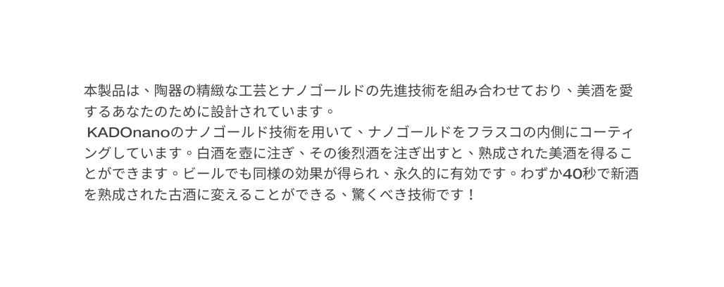 本製品は 陶器の精緻な工芸とナノゴールドの先進技術を組み合わせており 美酒を愛するあなたのために設計されています KADOnanoのナノゴールド技術を用いて ナノゴールドをフラスコの内側にコーティングしています 白酒を壺に注ぎ その後烈酒を注ぎ出すと 熟成された美酒を得ることができます ビールでも同様の効果が得られ 永久的に有効です わずか40秒で新酒を熟成された古酒に変えることができる 驚くべき技術です